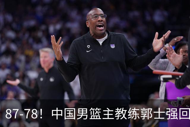 87-78！中国男篮主教练郭士强回应，沙特主教练表态，新华社发声